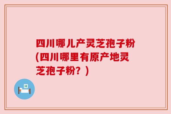 四川哪儿产灵芝孢子粉(四川哪里有原产地灵芝孢子粉?) 四川哪儿产灵芝孢子粉(四川哪里有原产地灵芝孢子粉?)