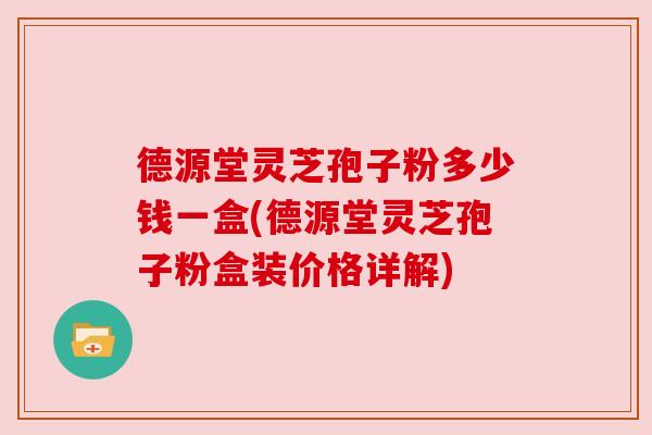 德源堂灵芝孢子粉多少钱一盒(德源堂灵芝孢子粉盒装价格详解)