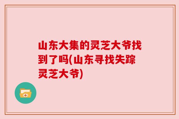 山东大集的灵芝大爷找到了吗(山东寻找失踪灵芝大爷) 山东大集的灵芝大爷找到了吗(山东寻找失踪灵芝大爷)