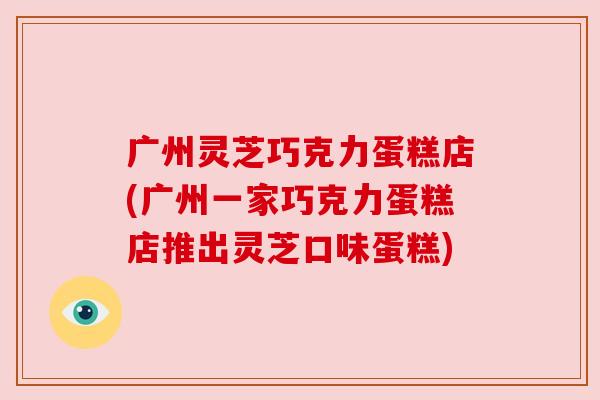 广州灵芝巧克力蛋糕店(广州一家巧克力蛋糕店推出灵芝口味蛋糕) 广州灵芝巧克力蛋糕店(广州一家巧克力蛋糕店推出灵芝口味蛋糕)