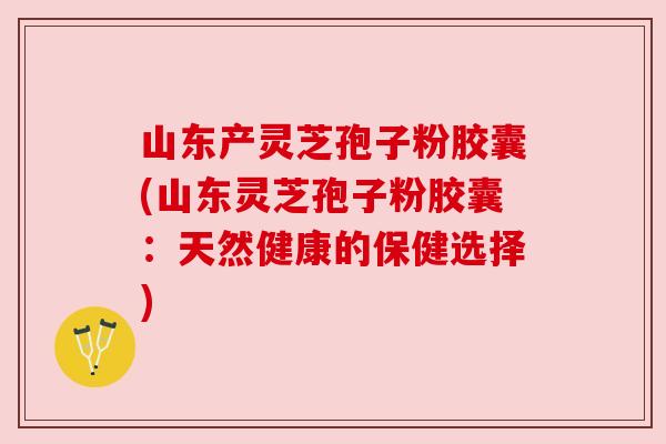 山东产灵芝孢子粉胶囊(山东灵芝孢子粉胶囊:天然健康的保健选择) 山东产灵芝孢子粉胶囊(山东灵芝孢子粉胶囊:天然健康的保健选择)
