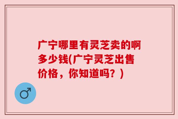 广宁哪里有灵芝卖的啊多少钱(广宁灵芝出售价格,你知道吗?) 广宁哪里有灵芝卖的啊多少钱(广宁灵芝出售价格,你知道吗?)