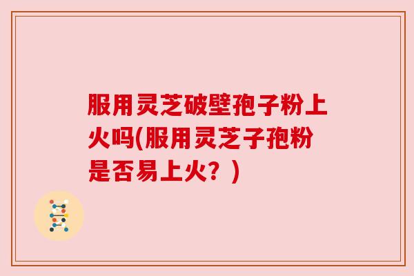 服用灵芝破壁孢子粉上火吗(服用灵芝子孢粉是否易上火？)