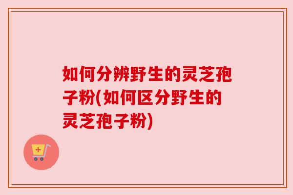 如何分辨野生的灵芝孢子粉(如何区分野生的灵芝孢子粉) 如何分辨野生的灵芝孢子粉(如何区分野生的灵芝孢子粉)