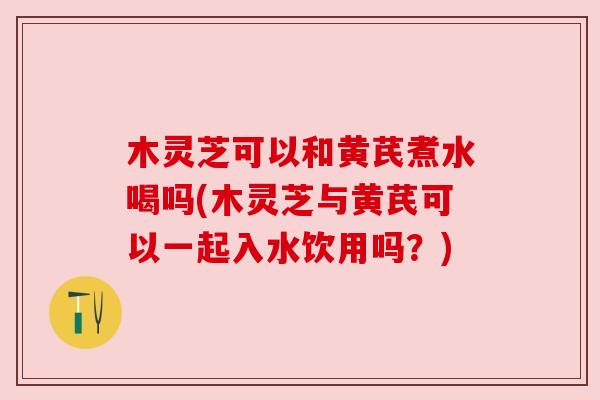 木灵芝可以和黄芪煮水喝吗(木灵芝与黄芪可以一起入水饮用吗?) 木灵芝可以和黄芪煮水喝吗(木灵芝与黄芪可以一起入水饮用吗?)