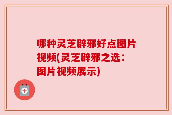 哪种灵芝辟邪好点图片视频(灵芝辟邪之选：图片视频展示)