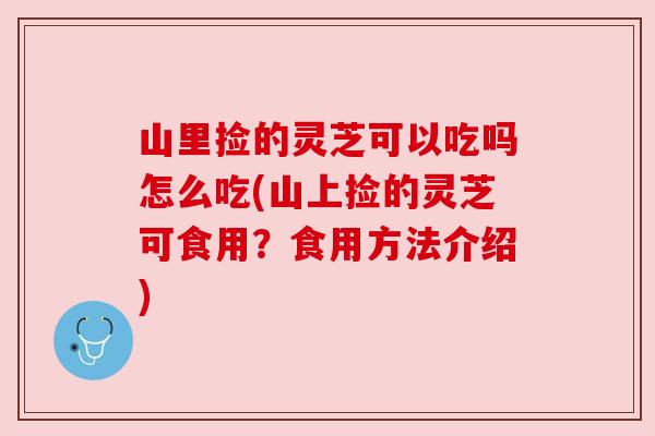 山里捡的灵芝可以吃吗怎么吃(山上捡的灵芝可食用？食用方法介绍)