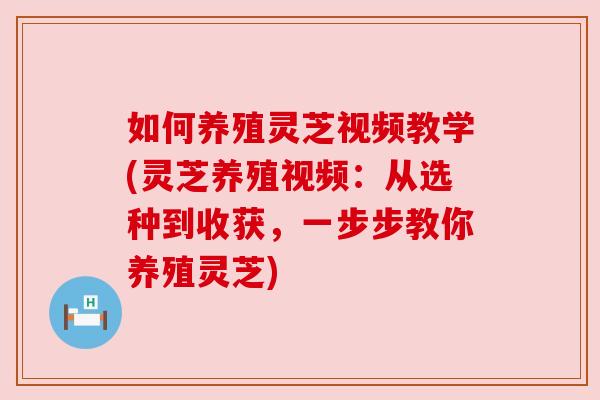 如何养殖灵芝视频教学(灵芝养殖视频:从选种到收获,一步步教你养殖灵芝) 如何养殖灵芝视频教学(灵芝养殖视频:从选种到收获,一步步教你养殖灵芝)