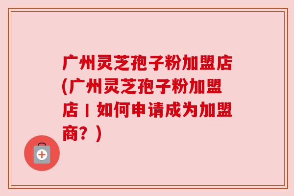 广州灵芝孢子粉加盟店(广州灵芝孢子粉加盟店丨如何申请成为加盟商？)