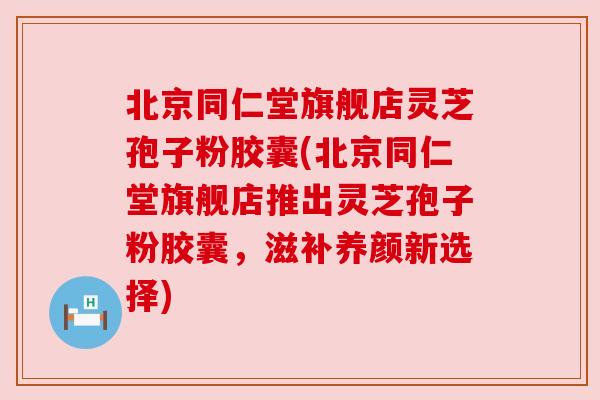 北京同仁堂旗舰店灵芝孢子粉胶囊(北京同仁堂旗舰店推出灵芝孢子粉胶囊,滋补养颜新选择) 北京同仁堂旗舰店灵芝孢子粉胶囊(北京同仁堂旗舰店推出灵芝孢子粉胶囊,滋补养颜新选择)