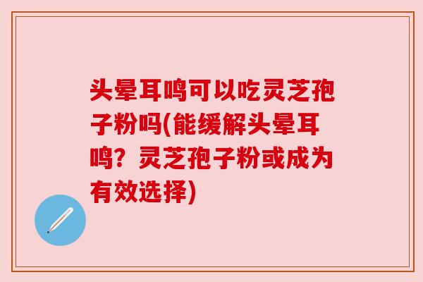 头晕耳鸣可以吃灵芝孢子粉吗(能缓解头晕耳鸣？灵芝孢子粉或成为有效选择)