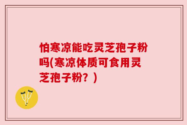 怕寒凉能吃灵芝孢子粉吗(寒凉体质可食用灵芝孢子粉?) 怕寒凉能吃灵芝孢子粉吗(寒凉体质可食用灵芝孢子粉?)