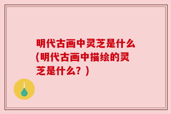 明代古画中灵芝是什么(明代古画中描绘的灵芝是什么?) 明代古画中灵芝是什么(明代古画中描绘的灵芝是什么?)