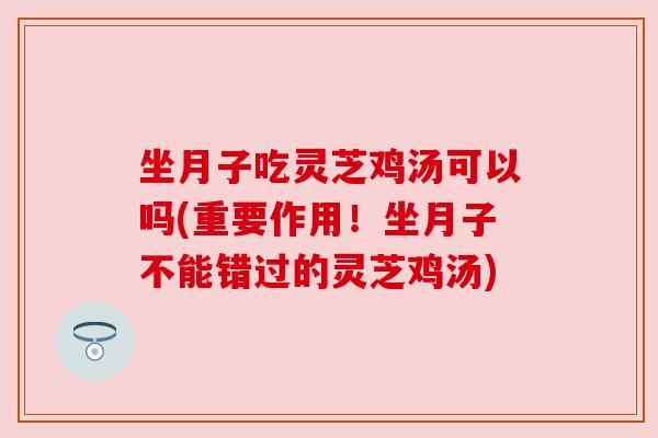 坐月子吃灵芝鸡汤可以吗(重要作用！坐月子不能错过的灵芝鸡汤)