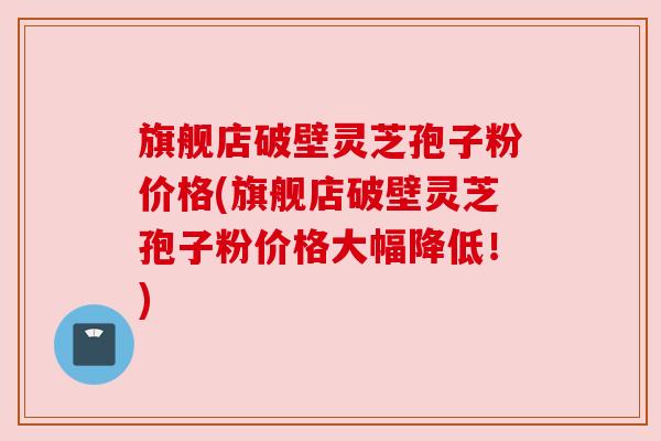 旗舰店破壁灵芝孢子粉价格(旗舰店破壁灵芝孢子粉价格大幅降低!) 旗舰店破壁灵芝孢子粉价格(旗舰店破壁灵芝孢子粉价格大幅降低!)
