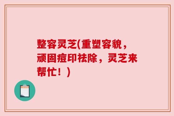 整容灵芝(重塑容貌,顽固痘印祛除,灵芝来帮忙!) 整容灵芝(重塑容貌,顽固痘印祛除,灵芝来帮忙!)