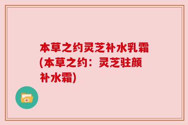 本草之约灵芝补水乳霜(本草之约：灵芝驻颜补水霜)