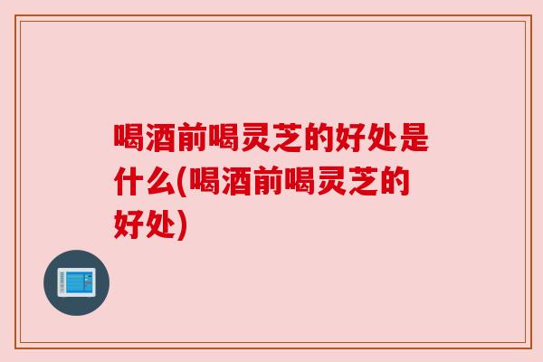 喝酒前喝灵芝的好处是什么(喝酒前喝灵芝的好处) 喝酒前喝灵芝的好处是什么(喝酒前喝灵芝的好处)
