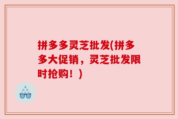 拼多多灵芝批发(拼多多大促销,灵芝批发限时抢购!) 拼多多灵芝批发(拼多多大促销,灵芝批发限时抢购!)