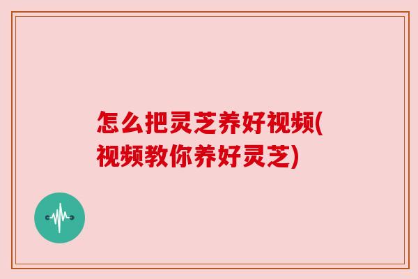 怎么把灵芝养好视频(视频教你养好灵芝) 怎么把灵芝养好视频(视频教你养好灵芝)