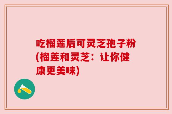 吃榴莲后可灵芝孢子粉(榴莲和灵芝:让你健康更美味) 吃榴莲后可灵芝孢子粉(榴莲和灵芝:让你健康更美味)