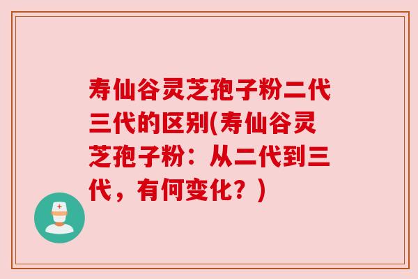 寿仙谷灵芝孢子粉二代三代的区别(寿仙谷灵芝孢子粉：从二代到三代，有何变化？)