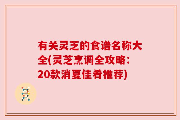 有关灵芝的食谱名称大全(灵芝烹调全攻略:20款消夏佳肴推荐) 有关灵芝的食谱名称大全(灵芝烹调全攻略:20款消夏佳肴推荐)