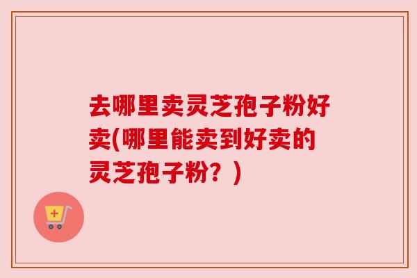 去哪里卖灵芝孢子粉好卖(哪里能卖到好卖的灵芝孢子粉？)
