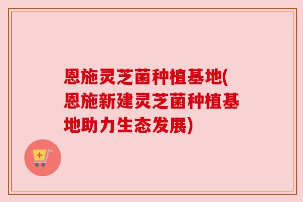 恩施灵芝菌种植基地(恩施新建灵芝菌种植基地助力生态发展)