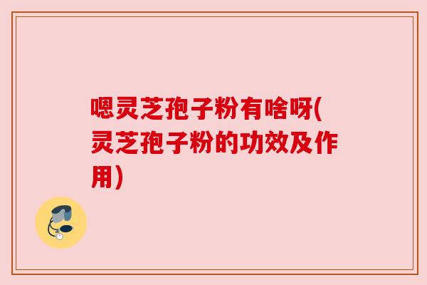 嗯灵芝孢子粉有啥呀(灵芝孢子粉的功效及作用) 嗯灵芝孢子粉有啥呀(灵芝孢子粉的功效及作用)