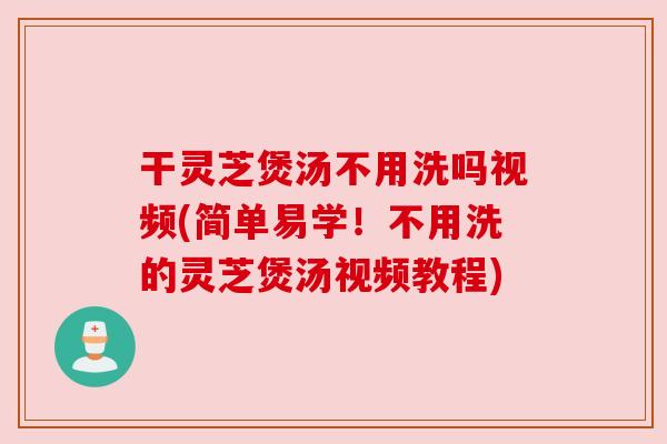 干灵芝煲汤不用洗吗视频(简单易学!不用洗的灵芝煲汤视频教程) 干灵芝煲汤不用洗吗视频(简单易学!不用洗的灵芝煲汤视频教程)