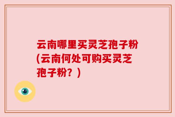 云南哪里买灵芝孢子粉(云南何处可购买灵芝孢子粉？)