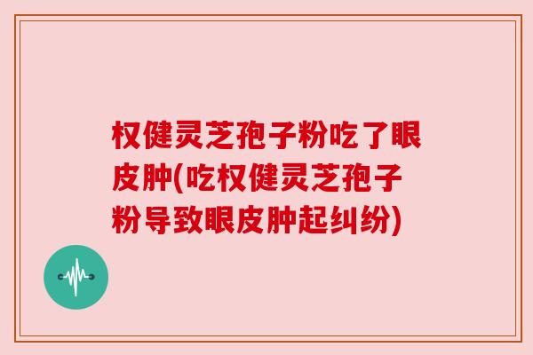 权健灵芝孢子粉吃了眼皮肿(吃权健灵芝孢子粉导致眼皮肿起纠纷) 权健灵芝孢子粉吃了眼皮肿(吃权健灵芝孢子粉导致眼皮肿起纠纷)