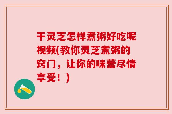 干灵芝怎样煮粥好吃呢视频(教你灵芝煮粥的窍门,让你的味蕾尽情享受!) 干灵芝怎样煮粥好吃呢视频(教你灵芝煮粥的窍门,让你的味蕾尽情享受!)