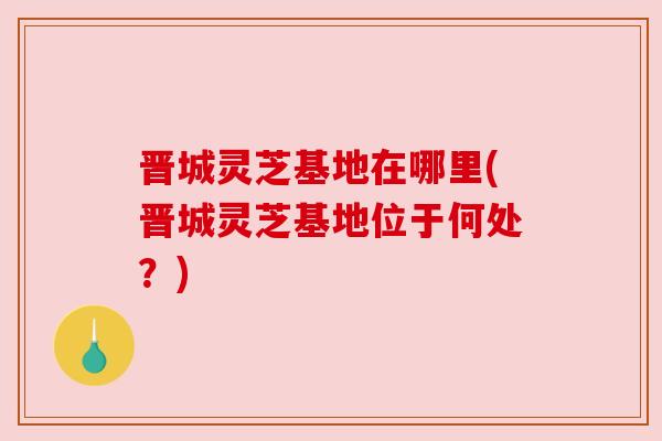 晋城灵芝基地在哪里(晋城灵芝基地位于何处?) 晋城灵芝基地在哪里(晋城灵芝基地位于何处?)