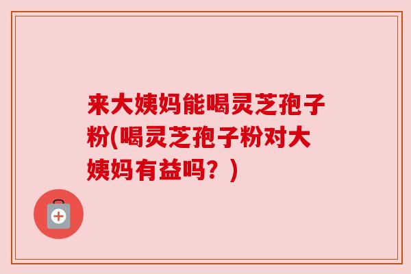 来大姨妈能喝灵芝孢子粉(喝灵芝孢子粉对大姨妈有益吗？)