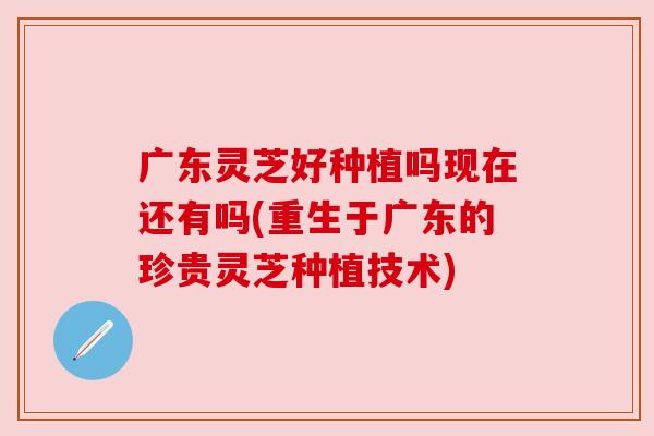 广东灵芝好种植吗现在还有吗(重生于广东的珍贵灵芝种植技术) 广东灵芝好种植吗现在还有吗(重生于广东的珍贵灵芝种植技术)