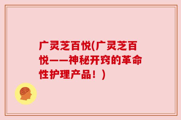 广灵芝百悦(广灵芝百悦——神秘开窍的革命性护理产品!) 广灵芝百悦(广灵芝百悦——神秘开窍的革命性护理产品!)