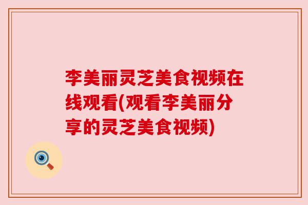 李美丽灵芝美食视频在线观看(观看李美丽分享的灵芝美食视频) 李美丽灵芝美食视频在线观看(观看李美丽分享的灵芝美食视频)