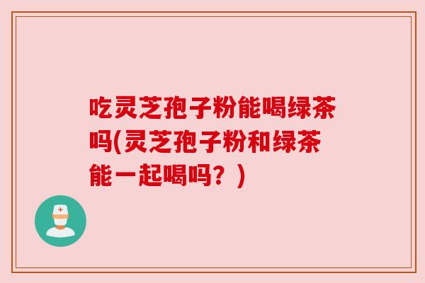 吃灵芝孢子粉能喝绿茶吗(灵芝孢子粉和绿茶能一起喝吗?) 吃灵芝孢子粉能喝绿茶吗(灵芝孢子粉和绿茶能一起喝吗?)