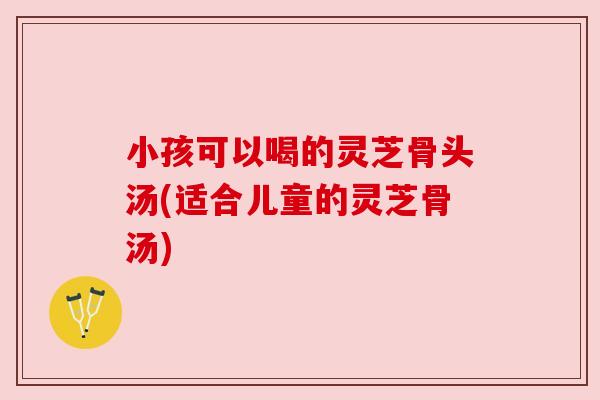 小孩可以喝的灵芝骨头汤(适合儿童的灵芝骨汤) 小孩可以喝的灵芝骨头汤(适合儿童的灵芝骨汤)