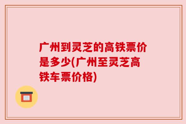广州到灵芝的高铁票价是多少(广州至灵芝高铁车票价格) 广州到灵芝的高铁票价是多少(广州至灵芝高铁车票价格)