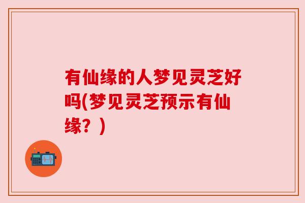 有仙缘的人梦见灵芝好吗(梦见灵芝预示有仙缘?) 有仙缘的人梦见灵芝好吗(梦见灵芝预示有仙缘?)