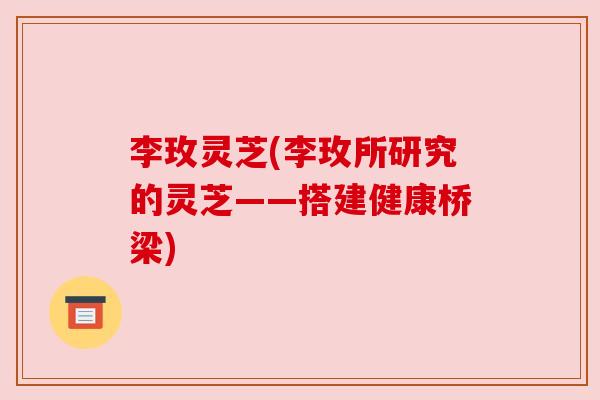 李玫灵芝(李玫所研究的灵芝——搭建健康桥梁) 李玫灵芝(李玫所研究的灵芝——搭建健康桥梁)
