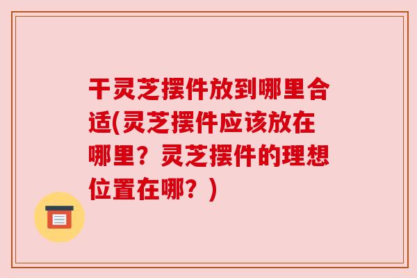 干灵芝摆件放到哪里合适(灵芝摆件应该放在哪里?灵芝摆件的理想位置在哪?) 干灵芝摆件放到哪里合适(灵芝摆件应该放在哪里?灵芝摆件的理想位置在哪?)