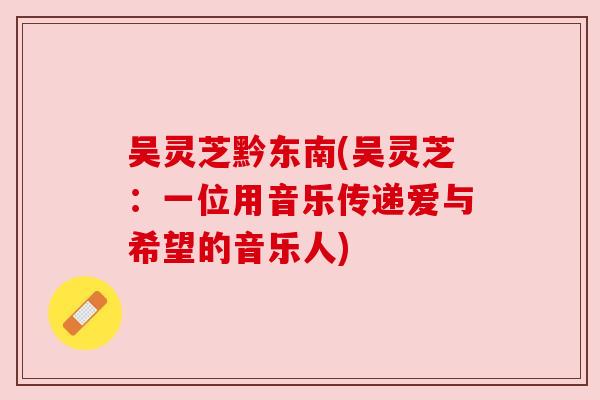 吴灵芝黔东南(吴灵芝:一位用音乐传递爱与希望的音乐人) 吴灵芝黔东南(吴灵芝:一位用音乐传递爱与希望的音乐人)