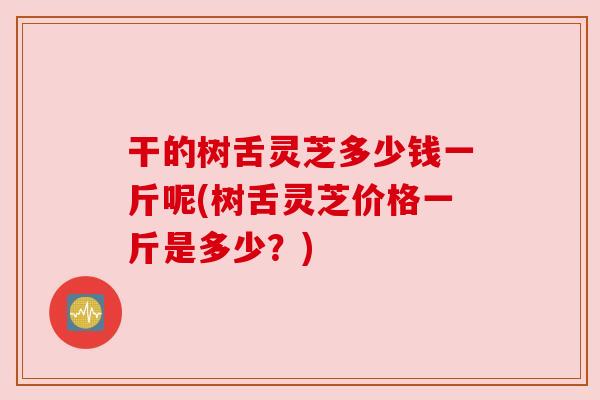干的树舌灵芝多少钱一斤呢(树舌灵芝价格一斤是多少？)