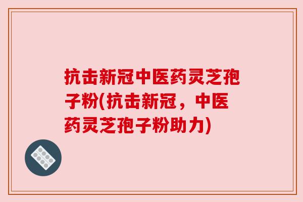 抗击新冠中医药灵芝孢子粉(抗击新冠，中医药灵芝孢子粉助力)