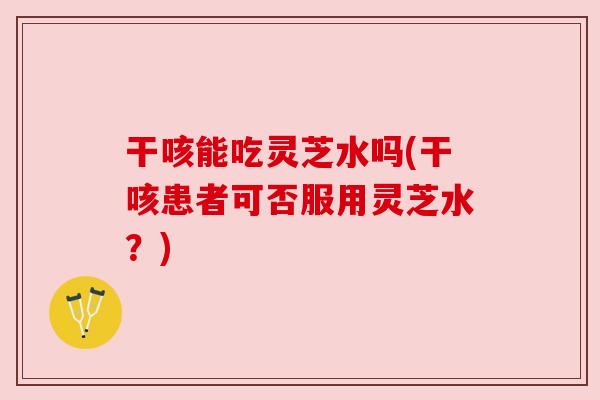 干咳能吃灵芝水吗(干咳患者可否服用灵芝水?) 干咳能吃灵芝水吗(干咳患者可否服用灵芝水?)