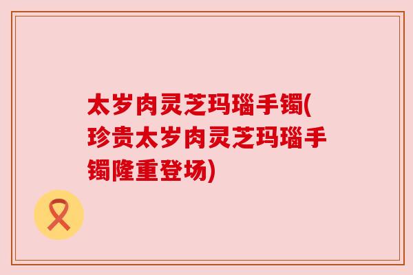 太岁肉灵芝玛瑙手镯(珍贵太岁肉灵芝玛瑙手镯隆重登场)